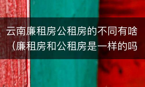 云南廉租房公租房的不同有啥（廉租房和公租房是一样的吗）