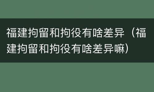 福建拘留和拘役有啥差异（福建拘留和拘役有啥差异嘛）