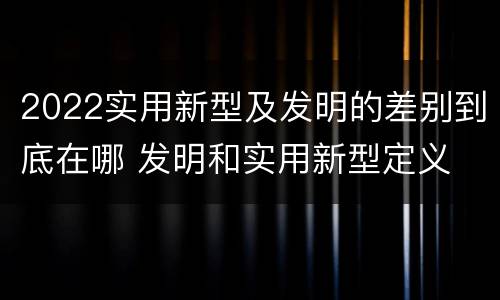 2022实用新型及发明的差别到底在哪 发明和实用新型定义