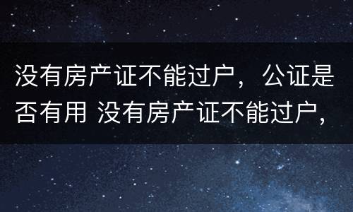 没有房产证不能过户，公证是否有用 没有房产证不能过户,公证是否有用呢