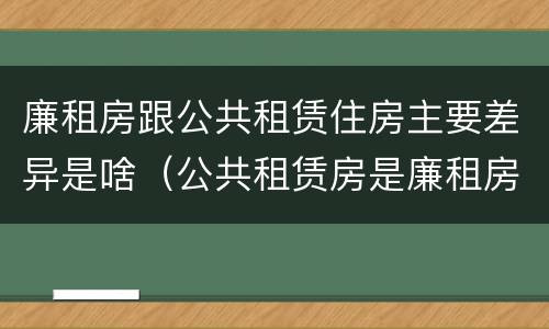 廉租房跟公共租赁住房主要差异是啥（公共租赁房是廉租房吗）