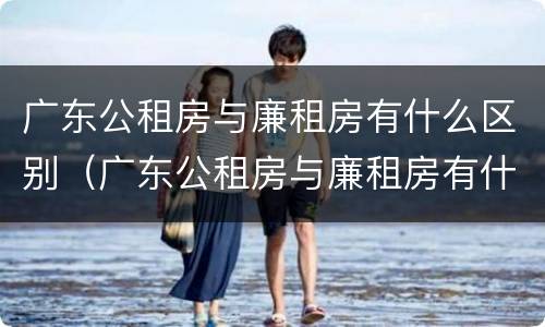 广东公租房与廉租房有什么区别（广东公租房与廉租房有什么区别呢）