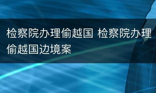 检察院办理偷越国 检察院办理偷越国边境案