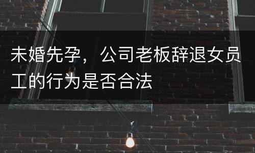 未婚先孕，公司老板辞退女员工的行为是否合法
