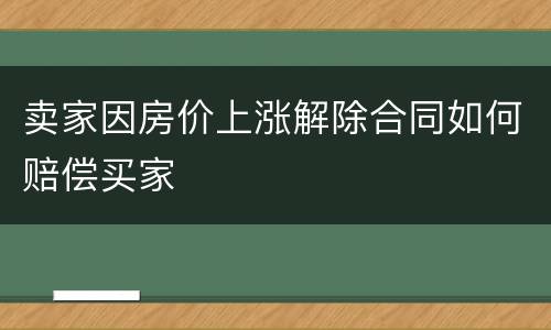 卖家因房价上涨解除合同如何赔偿买家