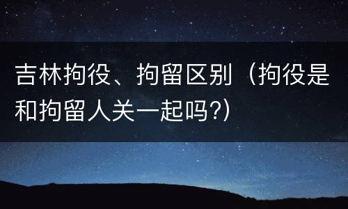 吉林拘役、拘留区别（拘役是和拘留人关一起吗?）