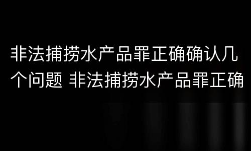 非法捕捞水产品罪正确确认几个问题 非法捕捞水产品罪正确确认几个问题是什么