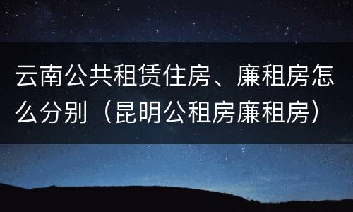 云南公共租赁住房、廉租房怎么分别（昆明公租房廉租房）