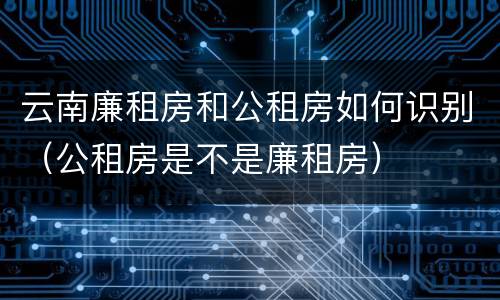 云南廉租房和公租房如何识别（公租房是不是廉租房）