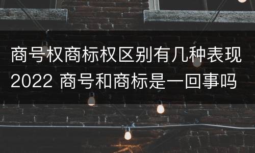 商号权商标权区别有几种表现2022 商号和商标是一回事吗