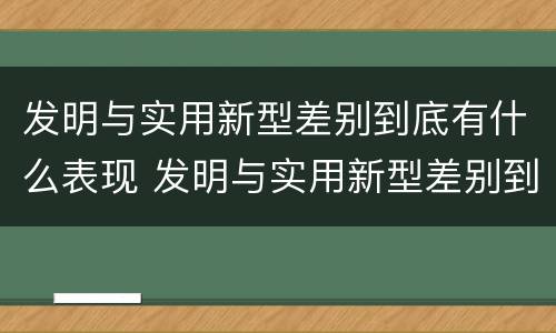 发明与实用新型差别到底有什么表现 发明与实用新型差别到底有什么表现和作用