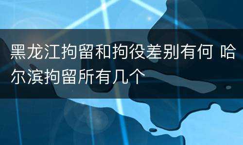 黑龙江拘留和拘役差别有何 哈尔滨拘留所有几个