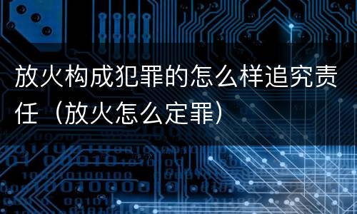 放火构成犯罪的怎么样追究责任（放火怎么定罪）
