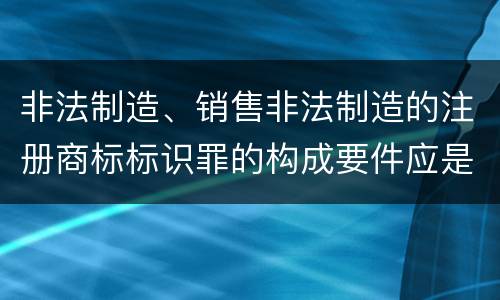 非法制造、销售非法制造的注册商标标识罪的构成要件应是什么
