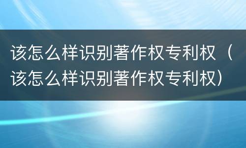 该怎么样识别著作权专利权（该怎么样识别著作权专利权）