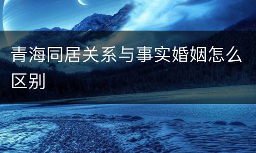 青海同居关系与事实婚姻怎么区别