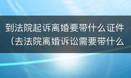 到法院起诉离婚要带什么证件（去法院离婚诉讼需要带什么证件）