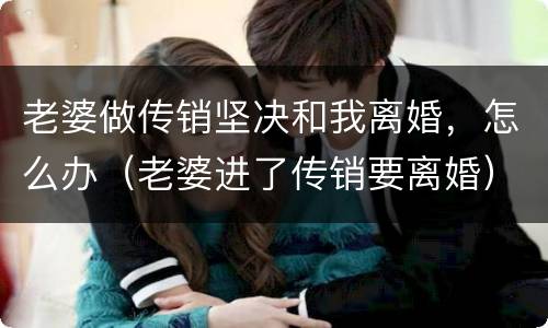 老婆做传销坚决和我离婚，怎么办（老婆进了传销要离婚）
