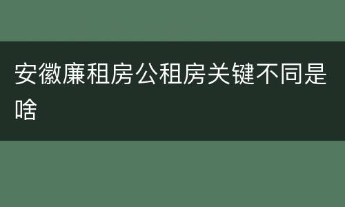 安徽廉租房公租房关键不同是啥