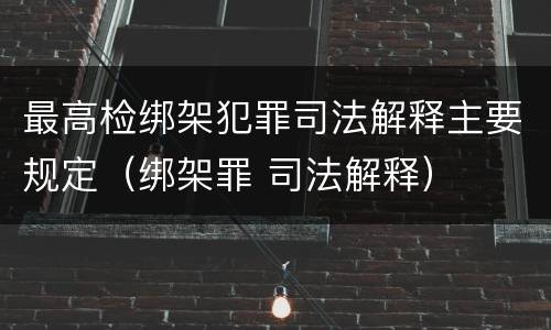 最高检绑架犯罪司法解释主要规定（绑架罪 司法解释）
