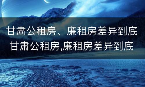 甘肃公租房、廉租房差异到底 甘肃公租房,廉租房差异到底多大