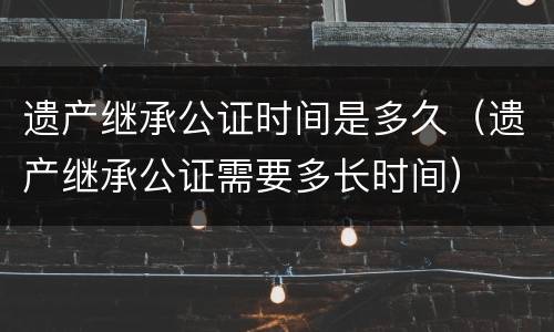 遗产继承公证时间是多久（遗产继承公证需要多长时间）
