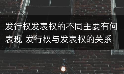 发行权发表权的不同主要有何表现 发行权与发表权的关系