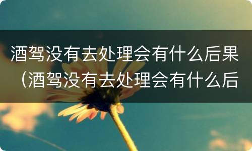 酒驾没有去处理会有什么后果（酒驾没有去处理会有什么后果吗）