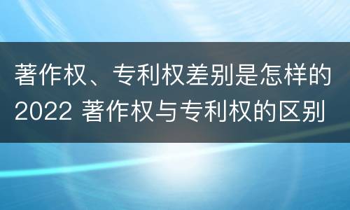 著作权、专利权差别是怎样的2022 著作权与专利权的区别