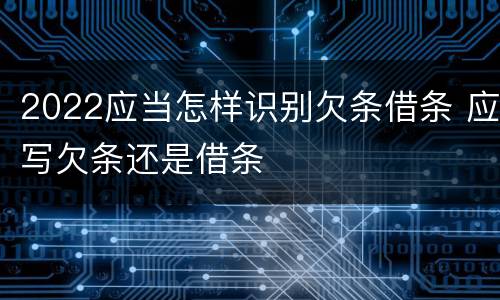 2022应当怎样识别欠条借条 应写欠条还是借条