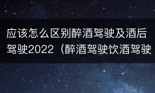 应该怎么区别醉酒驾驶及酒后驾驶2022（醉酒驾驶饮酒驾驶怎么区别）