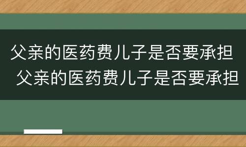 父亲的医药费儿子是否要承担 父亲的医药费儿子是否要承担呢