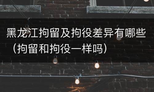 黑龙江拘留及拘役差异有哪些（拘留和拘役一样吗）