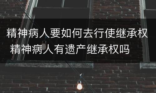 精神病人要如何去行使继承权 精神病人有遗产继承权吗