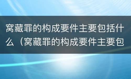 窝藏罪的构成要件主要包括什么（窝藏罪的构成要件主要包括什么意思）