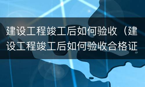 建设工程竣工后如何验收（建设工程竣工后如何验收合格证）