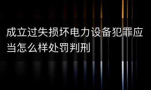成立过失损坏电力设备犯罪应当怎么样处罚判刑