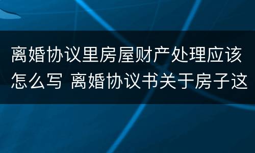 离婚协议里房屋财产处理应该怎么写 离婚协议书关于房子这块财产怎么写