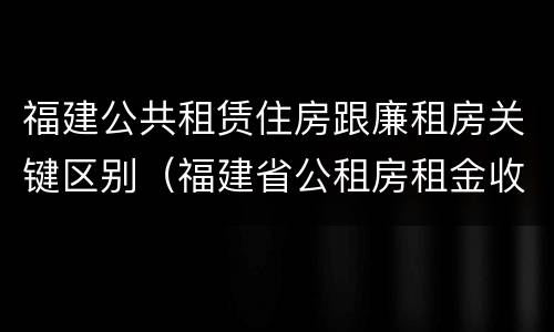 福建公共租赁住房跟廉租房关键区别（福建省公租房租金收费标准）