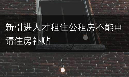 新引进人才租住公租房不能申请住房补贴