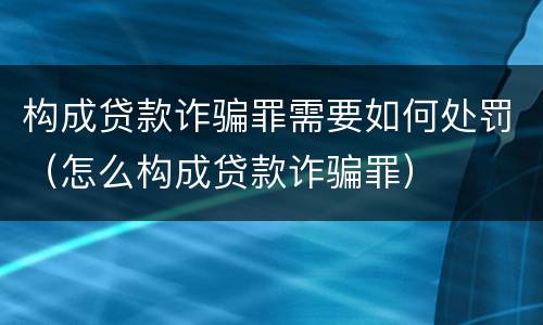 构成贷款诈骗罪需要如何处罚（怎么构成贷款诈骗罪）