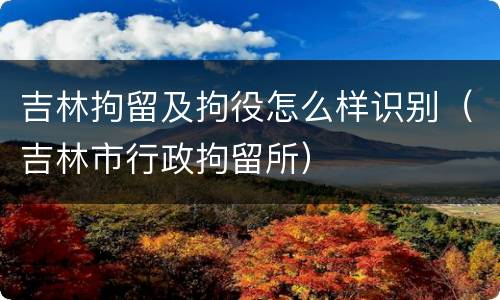 吉林拘留及拘役怎么样识别（吉林市行政拘留所）