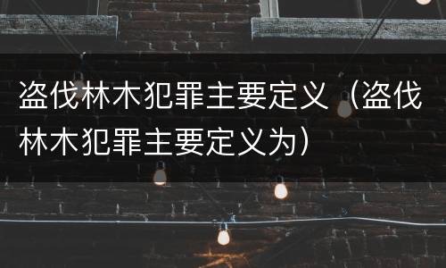 盗伐林木犯罪主要定义（盗伐林木犯罪主要定义为）