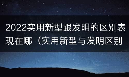 2022实用新型跟发明的区别表现在哪（实用新型与发明区别）