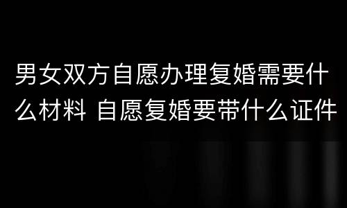 男女双方自愿办理复婚需要什么材料 自愿复婚要带什么证件