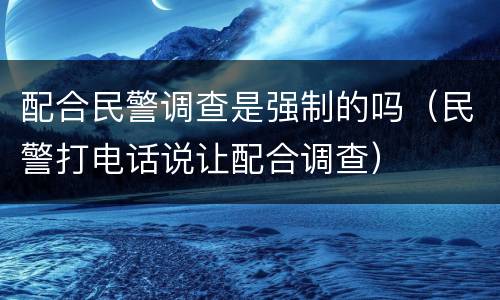 配合民警调查是强制的吗（民警打电话说让配合调查）
