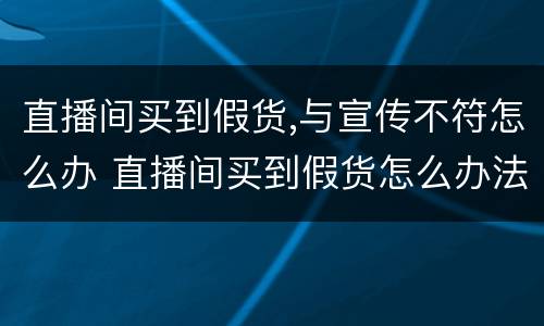 直播间买到假货,与宣传不符怎么办 直播间买到假货怎么办法律知识