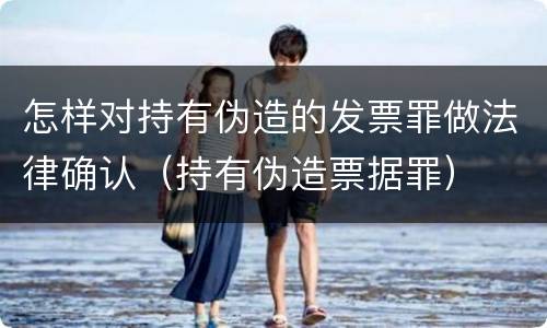 怎样对持有伪造的发票罪做法律确认（持有伪造票据罪）