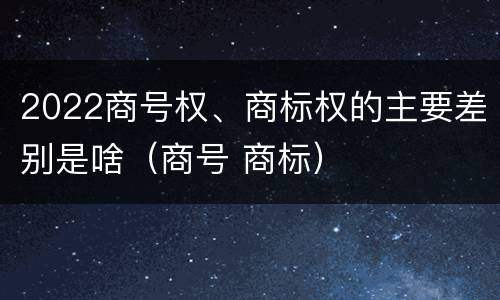 2022商号权、商标权的主要差别是啥（商号 商标）