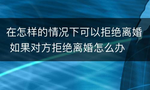 在怎样的情况下可以拒绝离婚 如果对方拒绝离婚怎么办